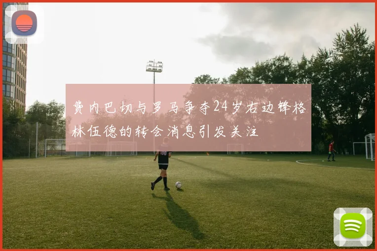 费内巴切与罗马争夺24岁右边锋格林伍德的转会消息引发关注