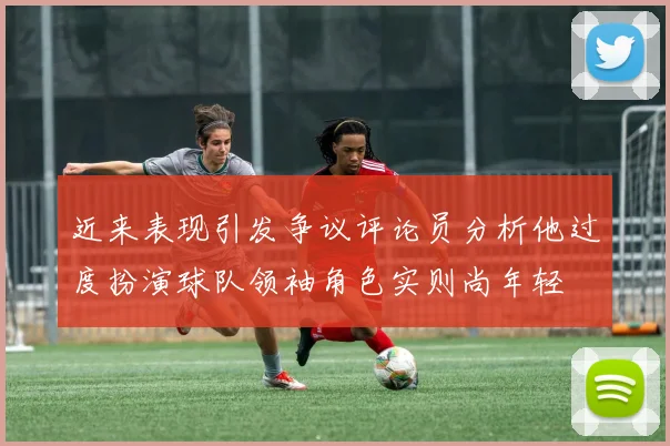 近来表现引发争议评论员分析他过度扮演球队领袖角色实则尚年轻