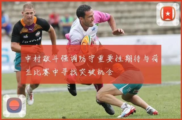 中村敬斗强调防守重要性期待与荷兰比赛中寻找突破机会