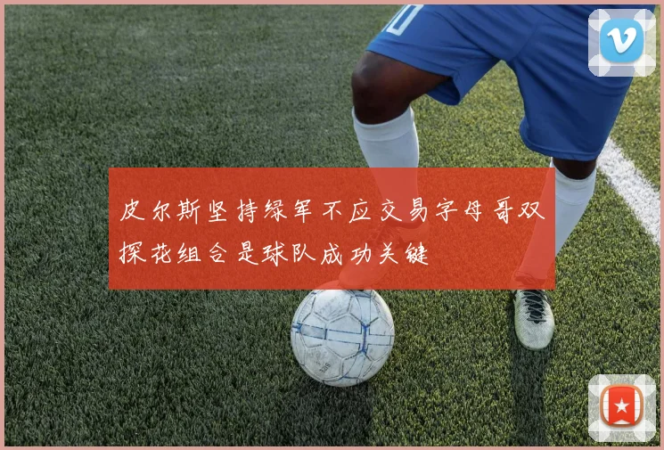 皮尔斯坚持绿军不应交易字母哥双探花组合是球队成功关键