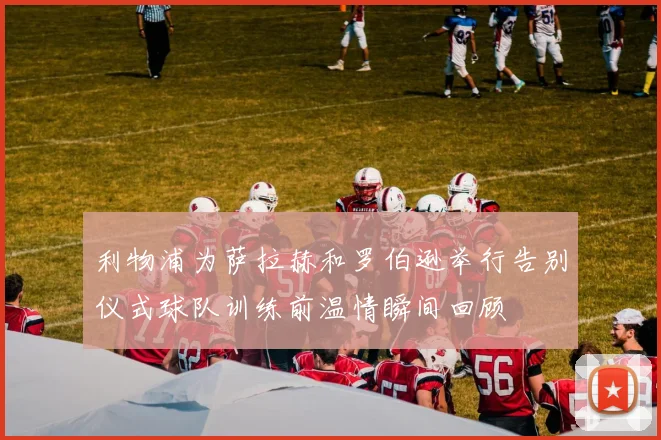 利物浦为萨拉赫和罗伯逊举行告别仪式球队训练前温情瞬间回顾