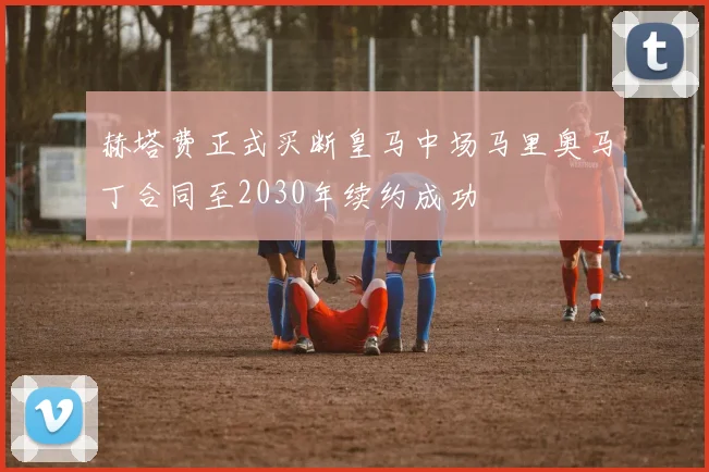 赫塔费正式买断皇马中场马里奥马丁合同至2030年续约成功