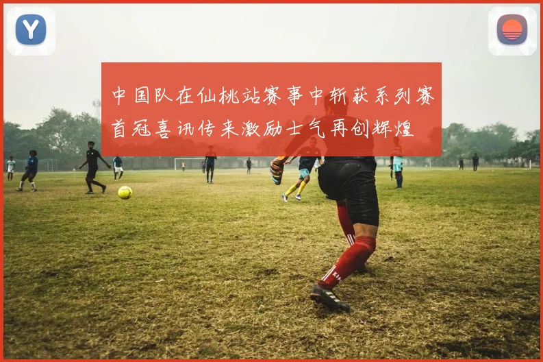 中国队在仙桃站赛事中斩获系列赛首冠喜讯传来激励士气再创辉煌