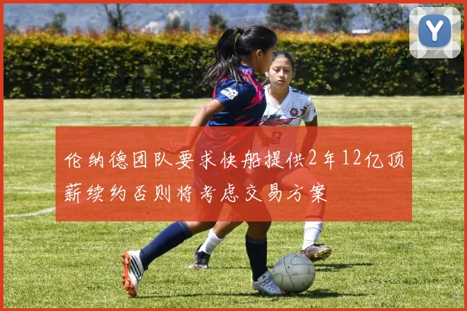 伦纳德团队要求快船提供2年12亿顶薪续约否则将考虑交易方案