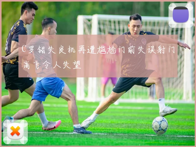 C罗错失良机再遭尴尬门前失误射门高飞令人失望