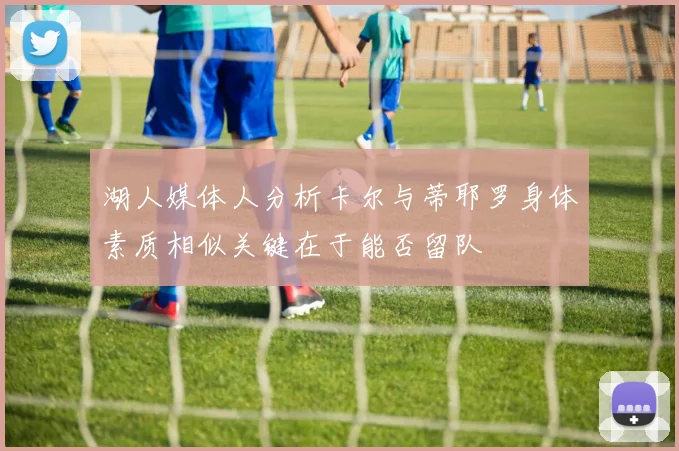 湖人媒体人分析卡尔与蒂耶罗身体素质相似关键在于能否留队