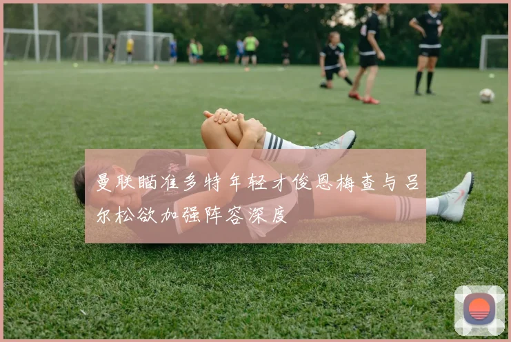 曼联瞄准多特年轻才俊恩梅查与吕尔松欲加强阵容深度