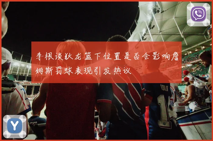 李根谈狄龙篮下位置是否会影响詹姆斯罚球表现引发热议
