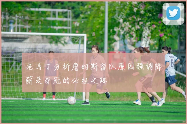 老马丁分析詹姆斯留队原因强调降薪是夺冠的必经之路