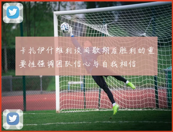 卡扎伊什维利谈间歇期后胜利的重要性强调团队信心与自我相信