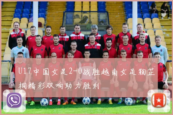 U17中国女足2-0战胜越南女足鞠芷桐精彩双响助力胜利