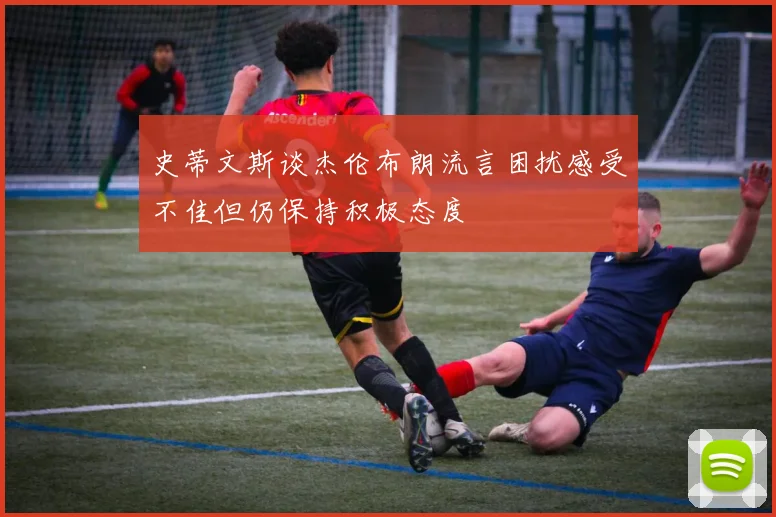 史蒂文斯谈杰伦布朗流言困扰感受不佳但仍保持积极态度