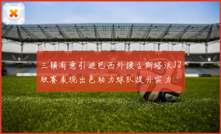三镇有意引进巴西外援古斯塔沃J2联赛表现出色助力球队提升实力