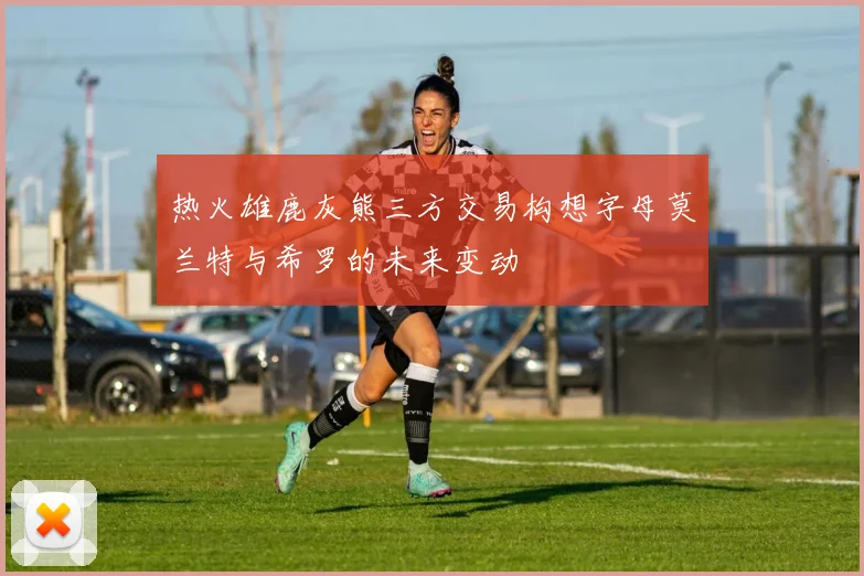 热火雄鹿灰熊三方交易构想字母莫兰特与希罗的未来变动