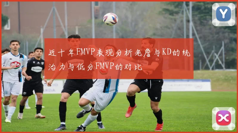 近十年FMVP表现分析老詹与KD的统治力与低分FMVP的对比