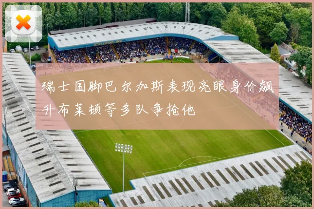 瑞士国脚巴尔加斯表现亮眼身价飙升布莱顿等多队争抢他