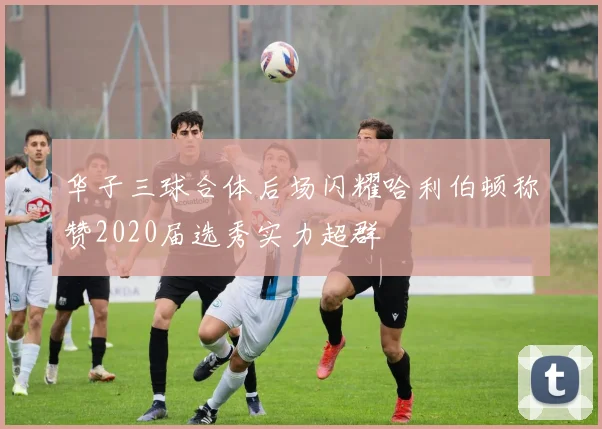 华子三球合体后场闪耀哈利伯顿称赞2020届选秀实力超群