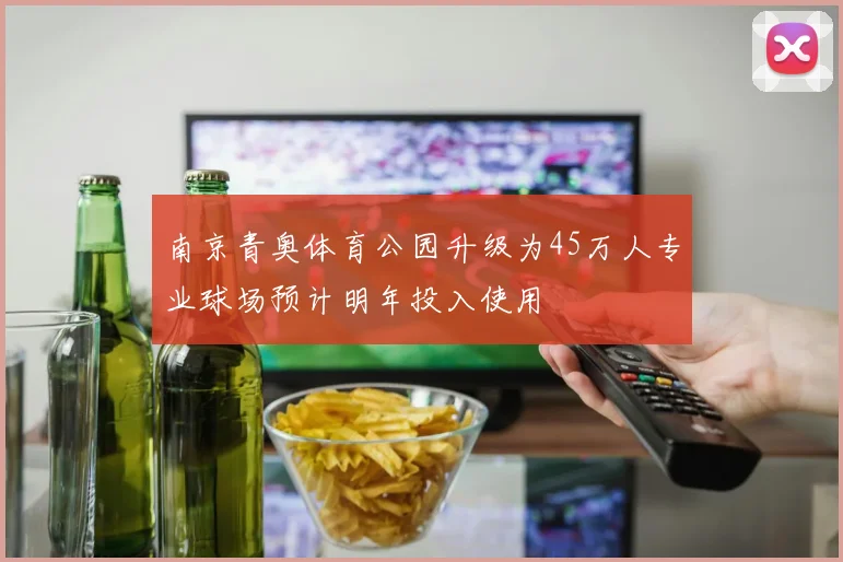 南京青奥体育公园升级为45万人专业球场预计明年投入使用