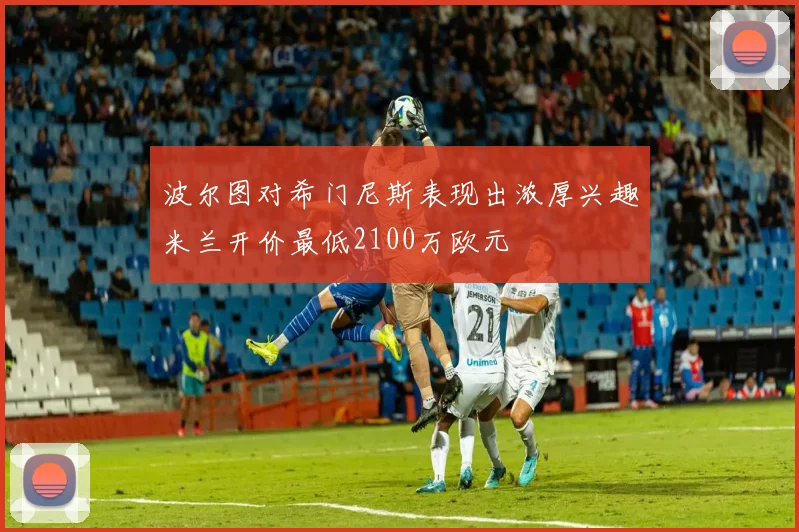 波尔图对希门尼斯表现出浓厚兴趣米兰开价最低2100万欧元