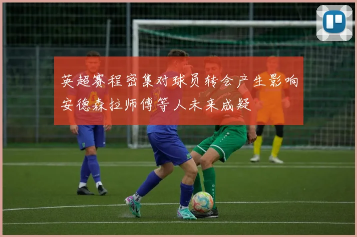 英超赛程密集对球员转会产生影响安德森拉师傅等人未来成疑