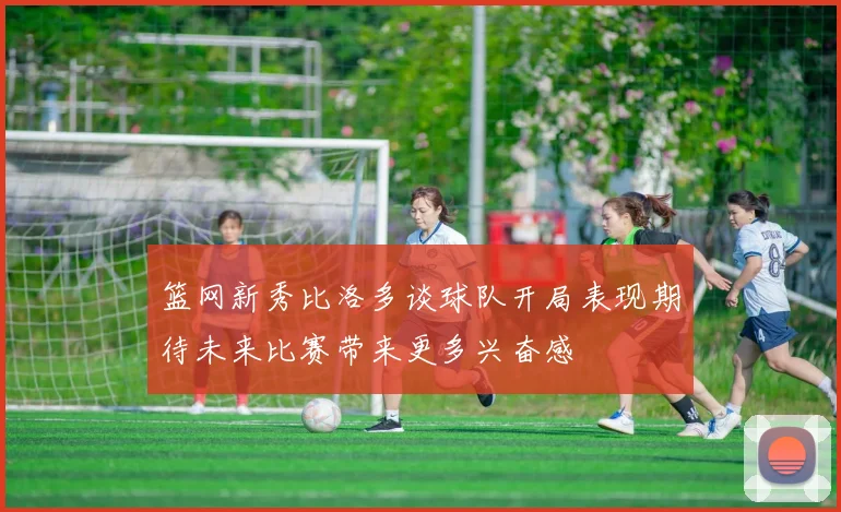 篮网新秀比洛多谈球队开局表现期待未来比赛带来更多兴奋感