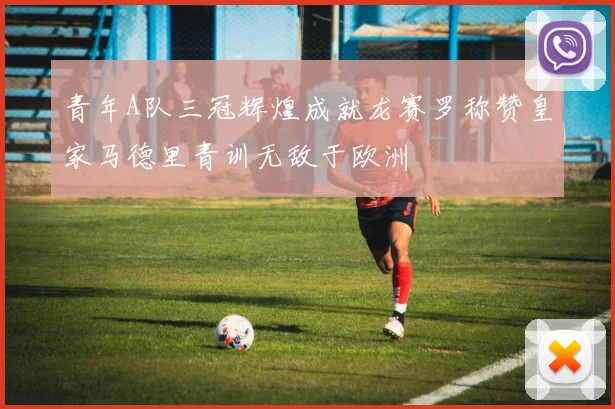 青年A队三冠辉煌成就龙赛罗称赞皇家马德里青训无敌于欧洲