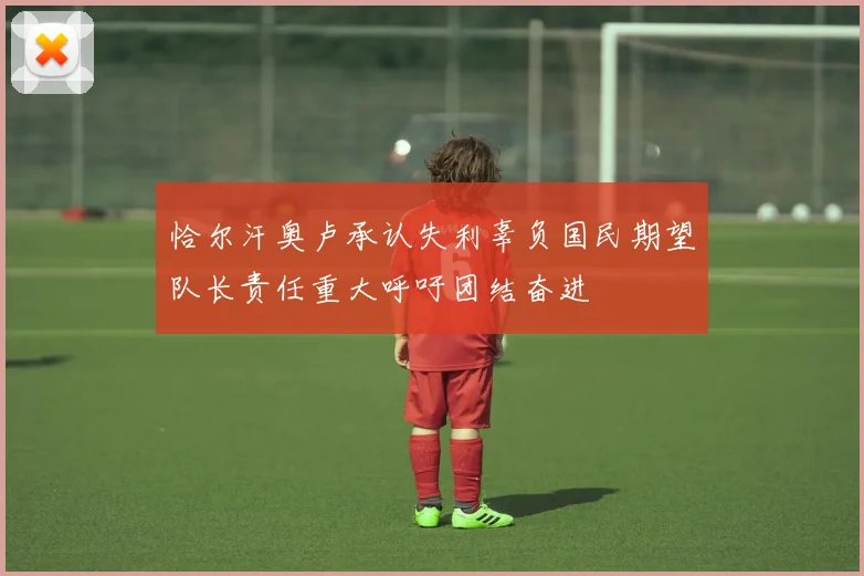 恰尔汗奥卢承认失利辜负国民期望队长责任重大呼吁团结奋进