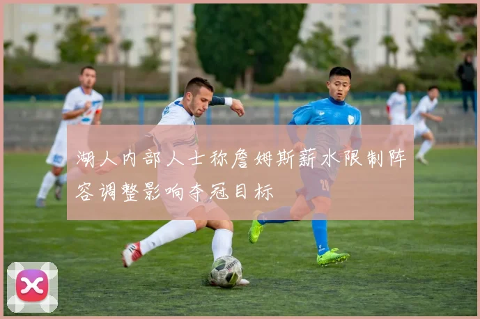 湖人内部人士称詹姆斯薪水限制阵容调整影响夺冠目标