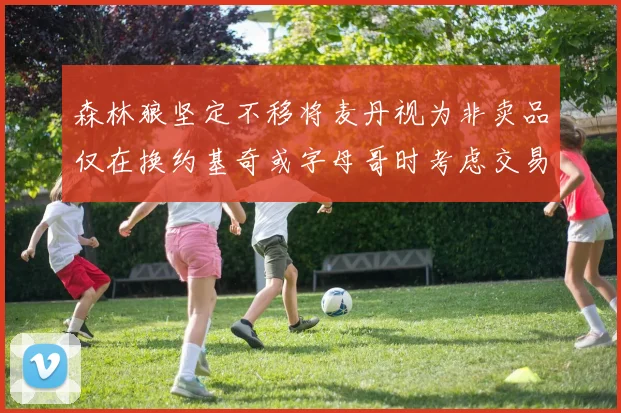 森林狼坚定不移将麦丹视为非卖品仅在换约基奇或字母哥时考虑交易