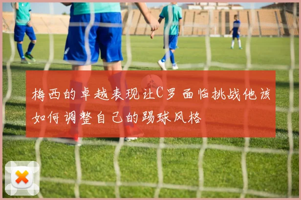梅西的卓越表现让C罗面临挑战他该如何调整自己的踢球风格