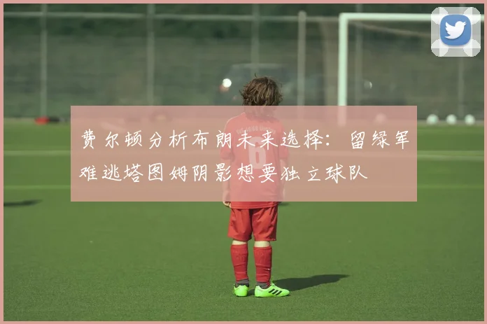 费尔顿分析布朗未来选择：留绿军难逃塔图姆阴影想要独立球队