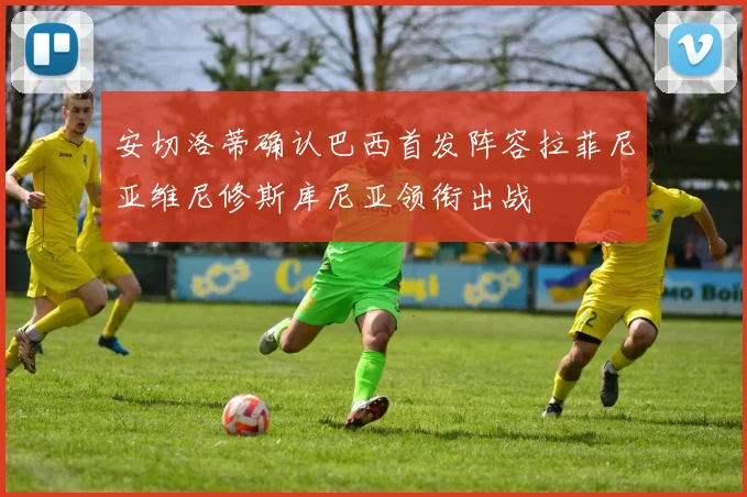 安切洛蒂确认巴西首发阵容拉菲尼亚维尼修斯库尼亚领衔出战
