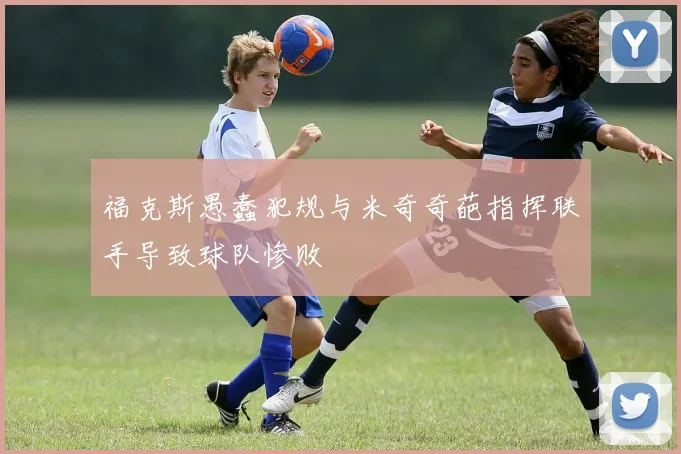 福克斯愚蠢犯规与米奇奇葩指挥联手导致球队惨败
