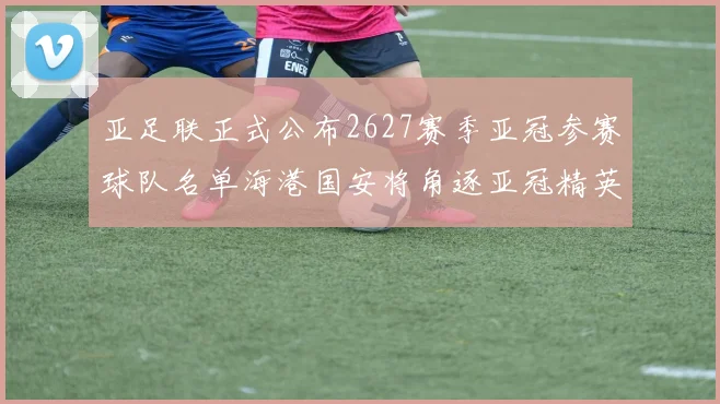 亚足联正式公布2627赛季亚冠参赛球队名单海港国安将角逐亚冠精英联赛