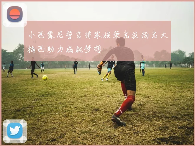 小西蒙尼誓言将家族荣光发扬光大梅西助力成就梦想