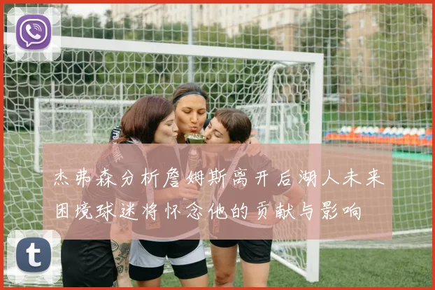 杰弗森分析詹姆斯离开后湖人未来困境球迷将怀念他的贡献与影响