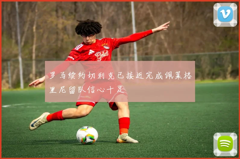 罗马续约切利克已接近完成佩莱格里尼留队信心十足