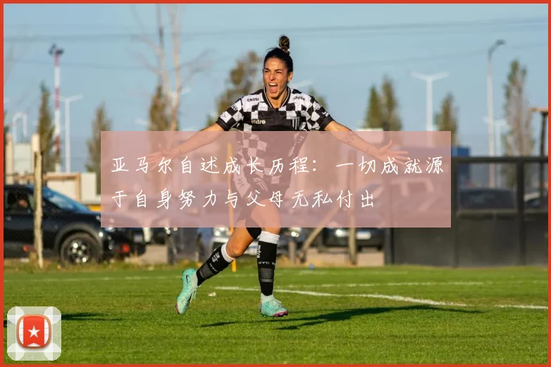 亚马尔自述成长历程：一切成就源于自身努力与父母无私付出