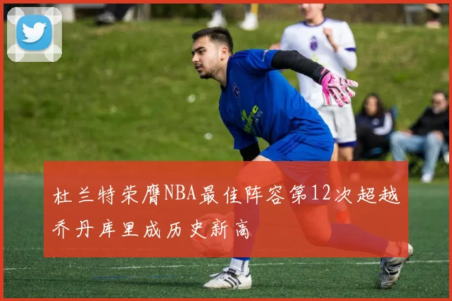 杜兰特荣膺NBA最佳阵容第12次超越乔丹库里成历史新高