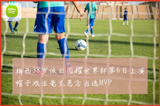 梅西38岁依旧闪耀世界杯第6日上演帽子戏法毫无悬念当选MVP