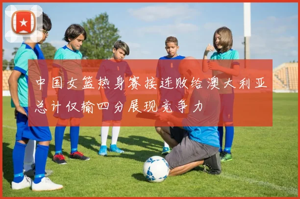 中国女篮热身赛接连败给澳大利亚总计仅输四分展现竞争力