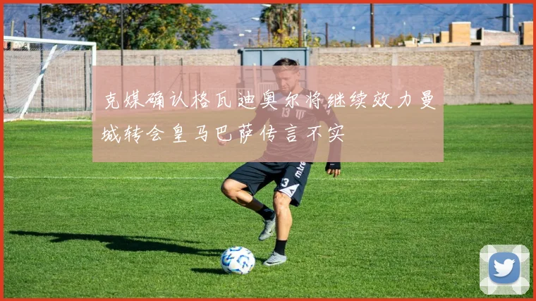 克媒确认格瓦迪奥尔将继续效力曼城转会皇马巴萨传言不实
