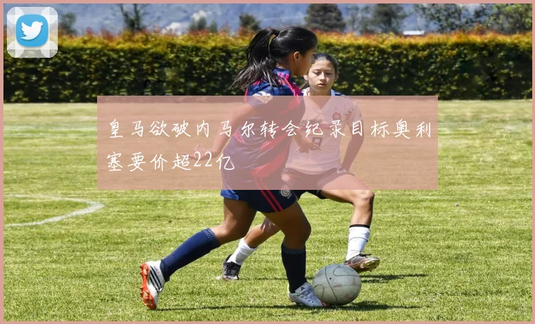 皇马欲破内马尔转会纪录目标奥利塞要价超22亿