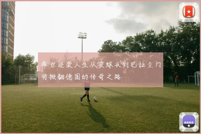 希尔逆袭人生从卖球衣到巴拉圭门将掀翻德国的传奇之路